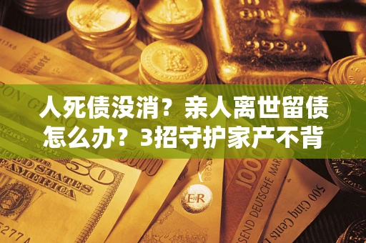 济南人死债没消？亲人离世留债怎么办？3招守护家产不背锅