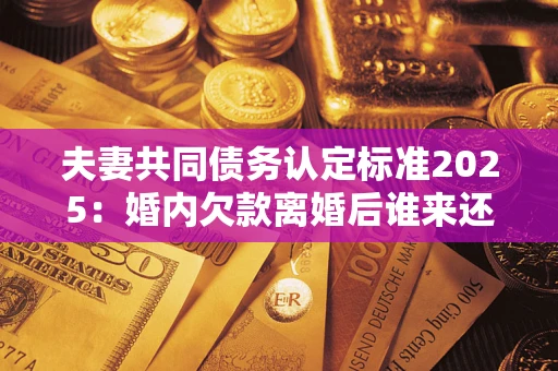济南夫妻共同债务认定标准2025：婚内欠款离婚后谁来还？