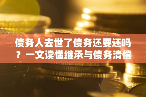 济南债务人去世了债务还要还吗？一文读懂继承与债务清偿