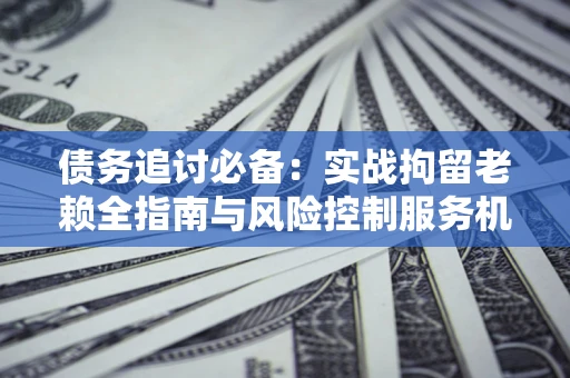 济南债务追讨必备：实战拘留老赖全指南与风险控制服务机构推荐