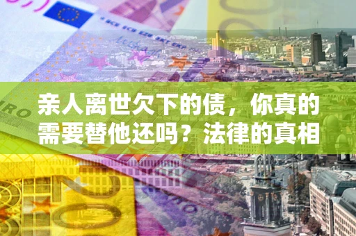 济南亲人离世欠下的债，你真的需要替他还吗？法律的真相或许与你想的不一样